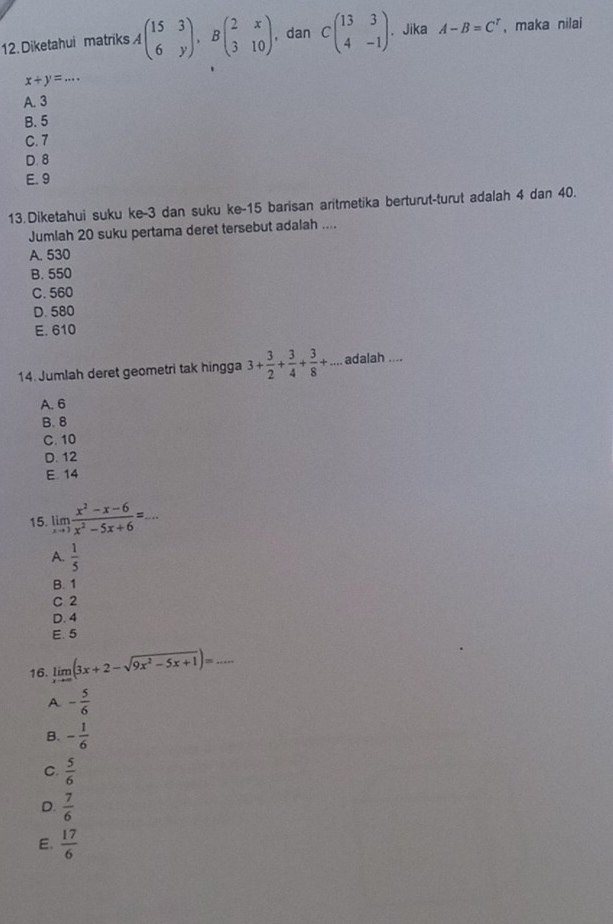 Diketahui matriks 4beginpmatrix 15&3 6&yendpmatrix , Bbeginpmatrix 2&x 3&10endpmatrix , dan Cbeginpmatrix 13&3 4&-1endpmatrix. Jika A-B=C^r , maka nilai
x+y=...
A. 3
B. 5
C. 7
D. 8
E. 9
13.Diketahui suku ke -3 dan suku ke- 15 barisan aritmetika berturut-turut adalah 4 dan 40.
Jumlah 20 suku pertama deret tersebut adalah ....
A. 530
B. 550
C. 560
D. 580
E. 610
14. Jumlah deret geometri tak hingga 3+ 3/2 + 3/4 + 3/8 +... adalah ....
A. 6
B. 8
C. 10
D. 12
E 14
15. limlimits _xto 3 (x^2-x-6)/x^2-5x+6 =.. _
A.  1/5 
B. 1
C 2
D. 4
E. 5
16. limlimits _xto ∈fty (3x+2-sqrt(9x^2-5x+1))= _
A. - 5/6 
B. - 1/6 
C.  5/6 
D.  7/6 
E.  17/6 