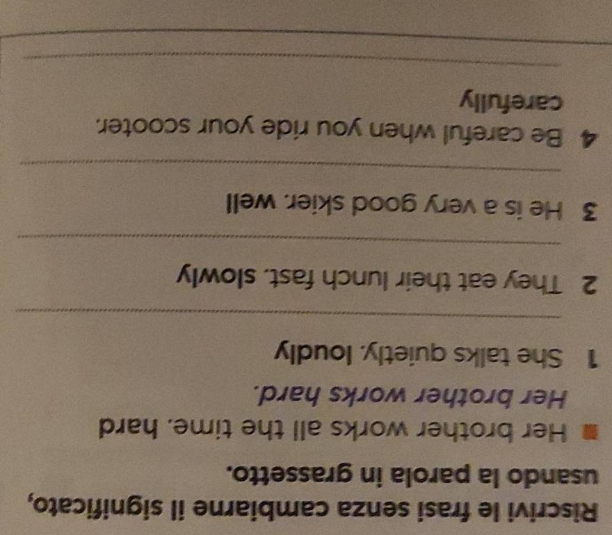 Riscrivi le frasi senza cambiarne il significato, 
usando la parola in grassetto. 
Her brother works all the time. hard 
Her brother works hard. 
1 She talks quietly. loudly 
_ 
2 They eat their lunch fast. slowly 
_ 
3 He is a very good skier. well 
_ 
4 Be careful when you ride your scooter. 
carefully 
_ 
_ 
_