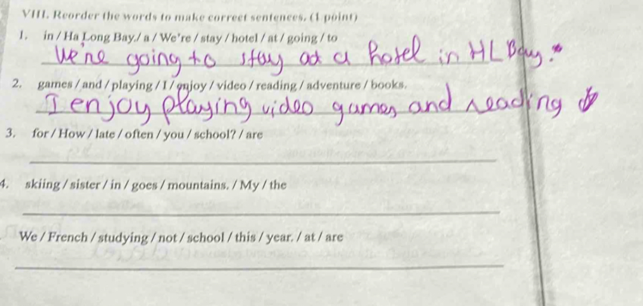 VH. Reorder the words to make correct sentences. (1 point) 
1. in / Ha Long Bay./ a / We’re / stay / hotel / at / going / to 
_ 
2. games / and / playing / I / enjoy / video / reading / adventure / books. 
_ 
3. for / How / late / often / you / school? / are 
_ 
4. skiing / sister / in / goes / mountains. / My / the 
_ 
We / French / studying / not / school / this / year. / at / are 
_