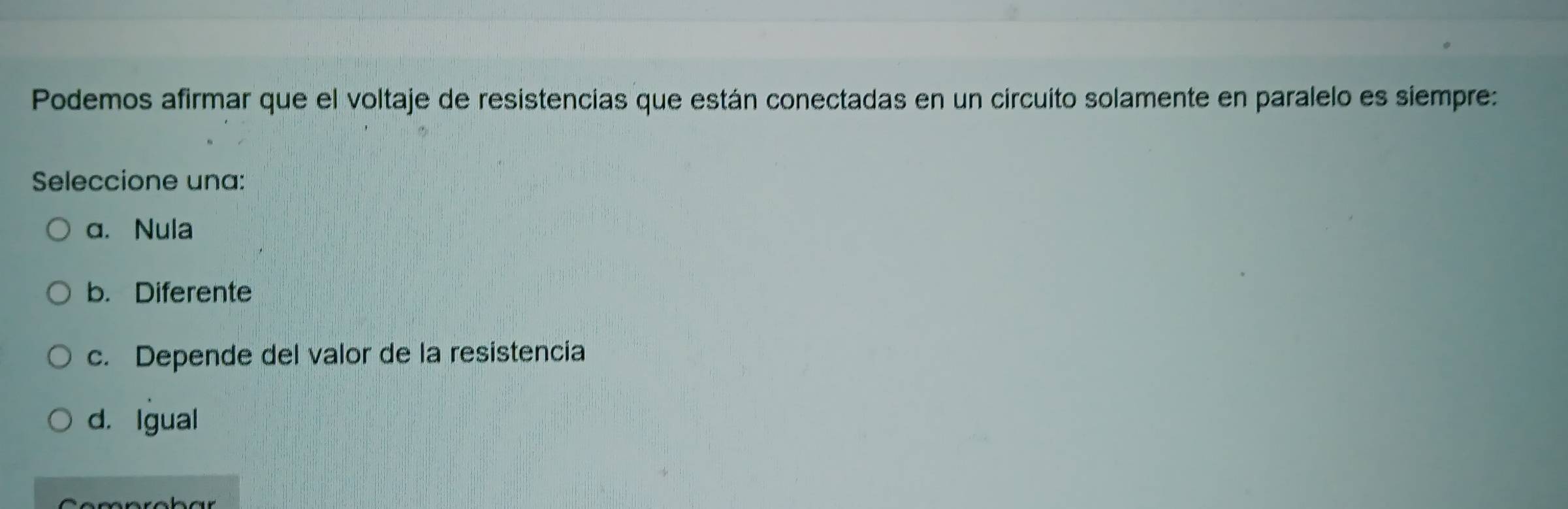 Podemos afirmar que el voltaje de resistencias que están conectadas en un circuito solamente en paralelo es siempre:
Seleccione una:
a. Nula
b. Diferente
c. Depende del valor de la resistencia
d. Igual