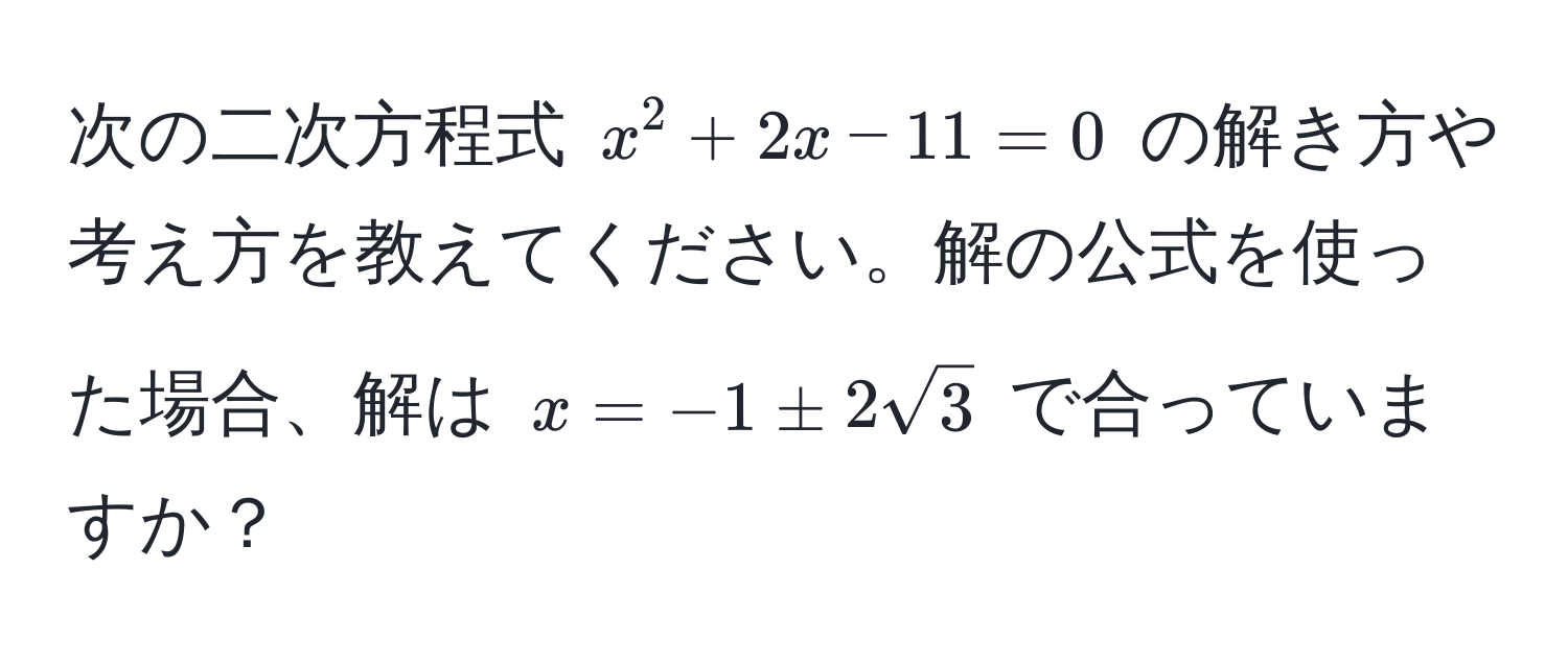 次の二次方程式 $x^2 + 2x - 11 = 0$ の解き方や考え方を教えてください。解の公式を使った場合、解は $x = -1 ± 2sqrt(3)$ で合っていますか？