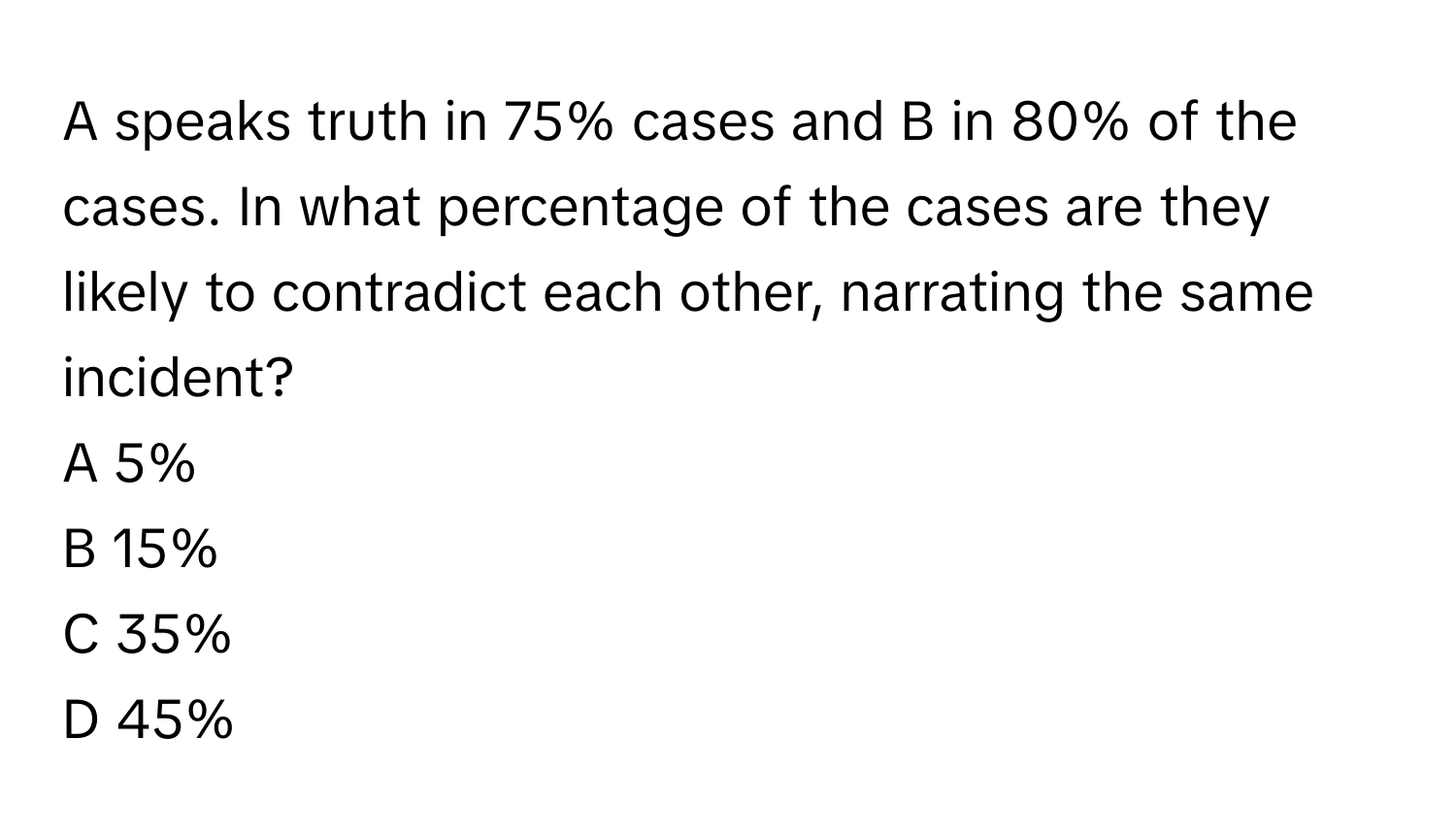 A speaks truth in 75% cases and B in 80% of the cases. In what percentage of the cases are they likely to contradict each other, narrating the same incident?

A 5%
B 15%
C 35%
D 45%