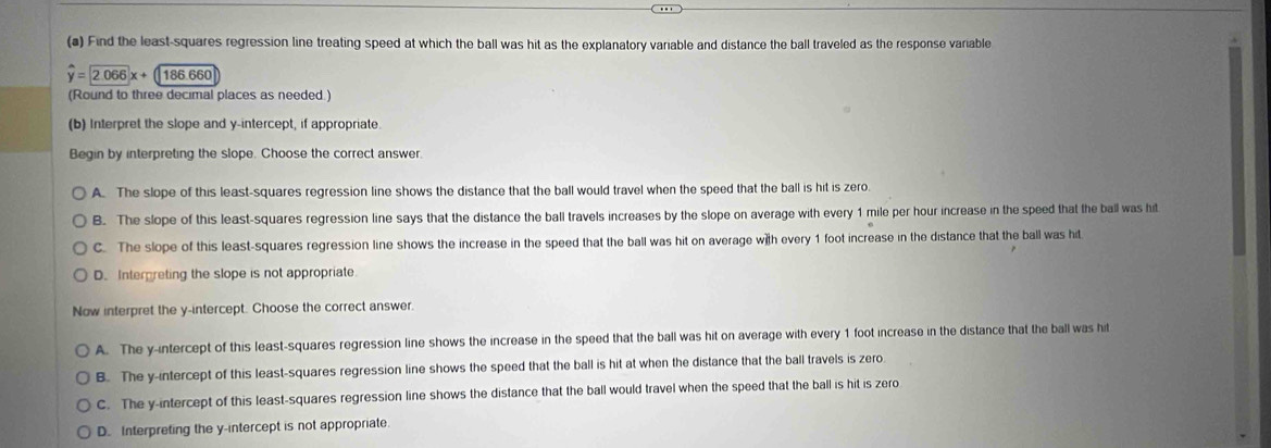 Find the least-squares regression line treating speed at which the ball was hit as the explanatory variable and distance the ball traveled as the response variable
overset y=2.06x+ 186 660
(Round to three decimal places as needed.)
(b) Interpret the slope and y-intercept, if appropriate
Begin by interpreting the slope. Choose the correct answer.
A. The slope of this least-squares regression line shows the distance that the ball would travel when the speed that the ball is hit is zero
B. The slope of this least-squares regression line says that the distance the ball travels increases by the slope on average with every 1 mile per hour increase in the speed that the ball was hit
C. The slope of this least-squares regression line shows the increase in the speed that the ball was hit on average w]th every 1 foot increase in the distance that the ball was hit
D. Interpreting the slope is not appropriate
Now interpret the y-intercept. Choose the correct answer.
A. The y-intercept of this least-squares regression line shows the increase in the speed that the ball was hit on average with every 1 foot increase in the distance that the ball was hit
B. The y-intercept of this least-squares regression line shows the speed that the ball is hit at when the distance that the ball travels is zero
C. The y-intercept of this least-squares regression line shows the distance that the ball would travel when the speed that the ball is hit is zero
D. Interpreting the y-intercept is not appropriate.