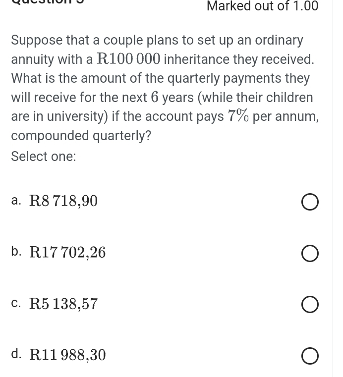 Marked out of 1.00
Suppose that a couple plans to set up an ordinary
annuity with a R100 000 inheritance they received.
What is the amount of the quarterly payments they
will receive for the next 6 years (while their children
are in university) if the account pays 7% per annum,
compounded quarterly?
Select one:
a. R8 718,90
b. R17 702,26
c. R5 138,57
d. R11 988,30