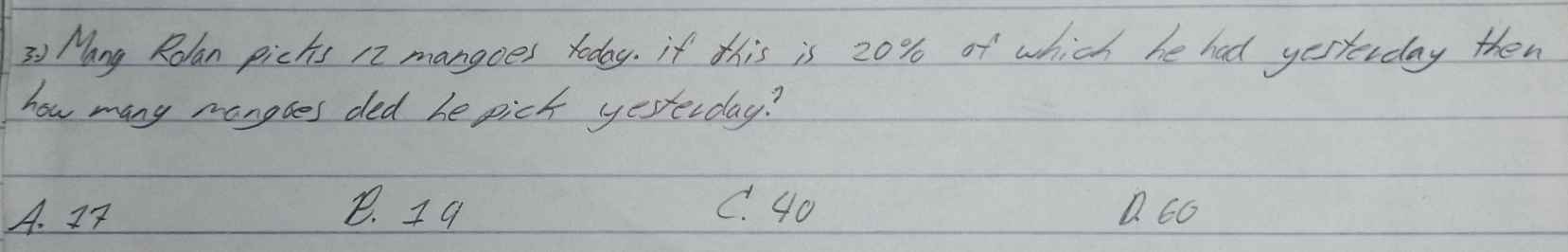 " Nang Rolan picks 12 mangoes roday. if this is 20% of which be had yesterday then
how many manobes ded he pick yesterday?
A. 27 8. I9 C. 40 1. 66