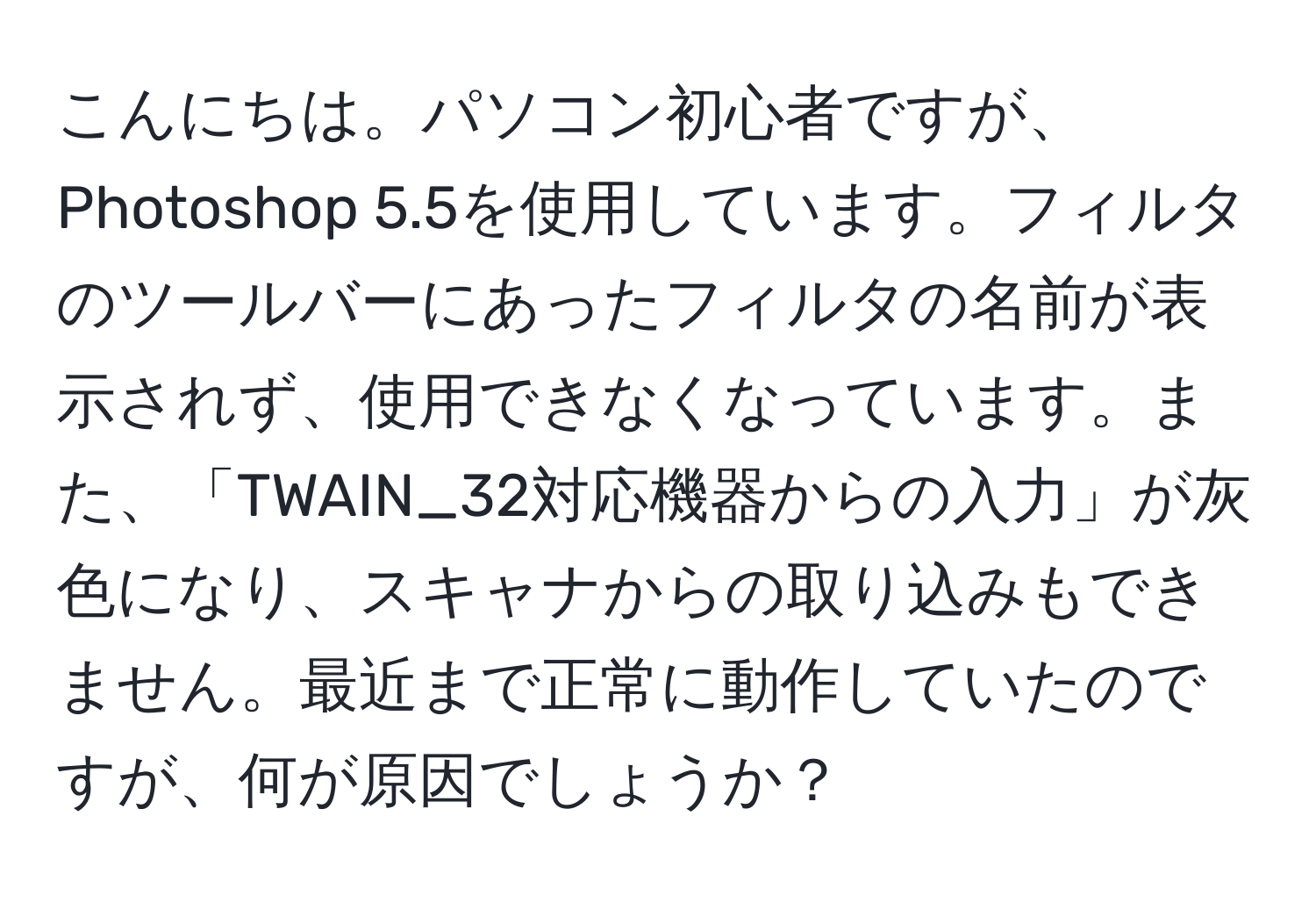 こんにちは。パソコン初心者ですが、Photoshop 5.5を使用しています。フィルタのツールバーにあったフィルタの名前が表示されず、使用できなくなっています。また、「TWAIN_32対応機器からの入力」が灰色になり、スキャナからの取り込みもできません。最近まで正常に動作していたのですが、何が原因でしょうか？