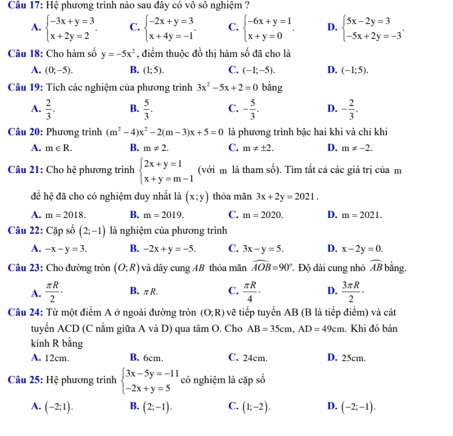 Hệ phương trình nào sau đây có vô sô nghiệm ?
A. beginarrayl -3x+y=3 x+2y=2endarray. . C. beginarrayl -2x+y=3 x+4y=-1endarray. . C. beginarrayl -6x+y=1 x+y=0endarray. . D. beginarrayl 5x-2y=3 -5x+2y=-3endarray. .
Câu 18: Cho hàm số y=-5x^2 , điểm thuộc đồ thị hàm số đã cho là
A. (0;-5). B. (1;5). C. (-1;-5). D. (-1;5).
Câu 19: Tích các nghiệm của phương trình 3x^2-5x+2=0 bằng
A.  2/3 .  5/3 . - 5/3 . - 2/3 .
B.
C.
D.
Câu 20: Phương trình (m^2-4)x^2-2(m-3)x+5=0 là phương trình bậc hai khi và chỉ khi
A. m∈ R. B. m!= 2. C. m!= ± 2. D. m!= -2.
Câu 21: Cho hệ phương trình beginarrayl 2x+y=1 x+y=m-1endarray. (với m là tham số). Tìm tất cả các giá trị của m
để hệ đã cho có nghiệm duy nhất là (x;y) thỏa mãn 3x+2y=2021.
A. m=2018. B. m=2019. C. m=2020. D. m=2021.
Câu 22: Cap số (2;-1) là nghiệm của phương trình
A. -x-y=3. B. -2x+y=-5. C. 3x-y=5. D. x-2y=0.
Câu 23: Cho đường tròn (O;R) và dây cung AB thỏa mãn widehat AOB=90° * Độ dài cung nhỏ widehat AB bằng.
A.  π R/2 · B. πR. C.  π R/4 ·  3π R/2 ·
D.
Câu 24: Từ một điểm A ở ngoài đường tròn (O;R) vẽ tiếp tuyến AB (B là tiếp điểm) và cát
tuyển ACD (C nằm giữa A và D) qua tâm O. Cho AB=35cm,AD=49cm. Khi đó bán
kính R bằng
A. 12cm. B. 6cm. C. 24cm. D. 25cm.
Câu 25: Hệ phương trình beginarrayl 3x-5y=-11 -2x+y=5endarray. có nghiệm là cặp shat O
B.
A. (-2;1). (2;-1). C. (1;-2). D. (-2;-1).