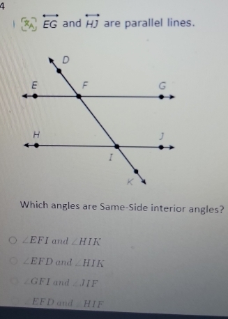 4
overleftrightarrow EG and overleftrightarrow HJ are parallel lines.
Which angles are Same-Side interior angles?
∠ EFI and ∠ HIK
∠ EFD and ∠ HIK
∠ GFI and ∠ JIF
EFD and H 1 .