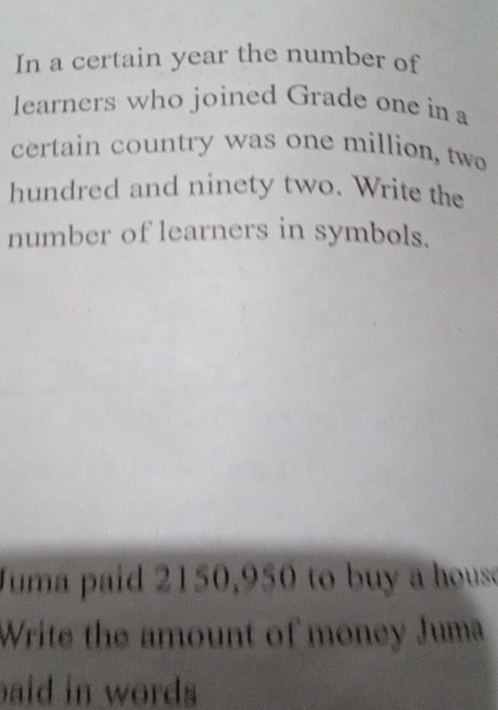 In a certain year the number of 
learners who joined Grade one in a 
certain country was one million, two 
hundred and ninety two. Write the 
number of learners in symbols. 
Juma paid 2150,950 to buy a house 
Write the amount of money Juma 
aid in words