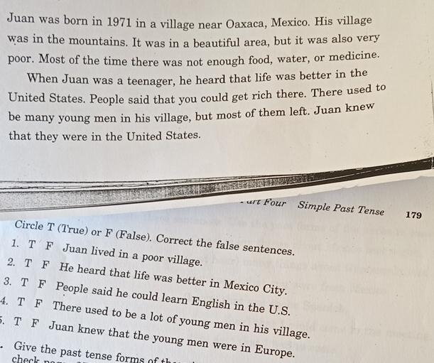 Juan was born in 1971 in a village near Oaxaca, Mexico. His village 
was in the mountains. It was in a beautiful area, but it was also very 
poor. Most of the time there was not enough food, water, or medicine. 
When Juan was a teenager, he heard that life was better in the 
United States. People said that you could get rich there. There used to 
be many young men in his village, but most of them left. Juan knew 
that they were in the United States. 
art Four Simple Past Tense 179 
Circle T (True) or F (False). Correct the false sentences. 
1. T F Juan lived in a poor village. 
2. T F He heard that life was better in Mexico City. 
3. T F People said he could learn English in the U.S. 
4. T F There used to be a lot of young men in his village. 
5. T F Juan knew that the young men were in Europe. 
Give the past tense forms of t