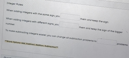 Integer Rules: 
When adding integers with the same sign, you □ them and keep the sign. 
number 
When adding integers with different signs, you □ them and keep the sign of the bigger. 
To make subtracting integers easier, you can change all subtraction problems to □ problems. 
**Blank Options: Add, Subtract, Additien, Subtraction*