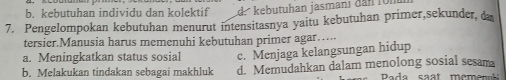 b. kebutuhan individu dan kolektif d. kebutuhan jasmanl dan ron
7. Pengelompokan kebutuhan menurut intensitasnya yaitu kebutuhan primer,sekunder, d
tersier.Manusia harus memenuhi kebutuhan primer agar…
a. Meningkatkan status sosial c. Menjaga kelangsungan hidup
b. Melakukan tindakan sebagai makhluk d. Memudahkan dalam menolong sosial sesama