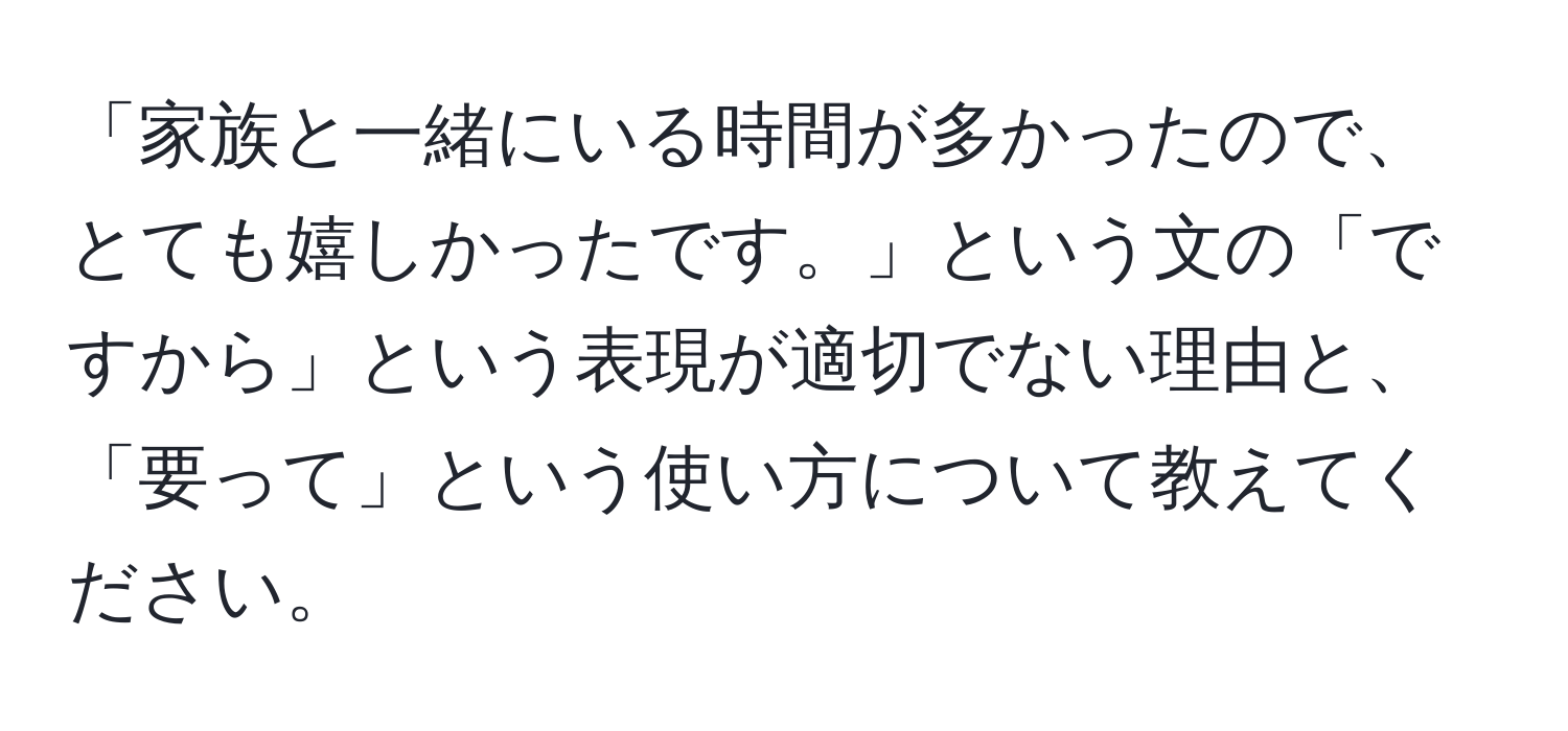 「家族と一緒にいる時間が多かったので、とても嬉しかったです。」という文の「ですから」という表現が適切でない理由と、「要って」という使い方について教えてください。