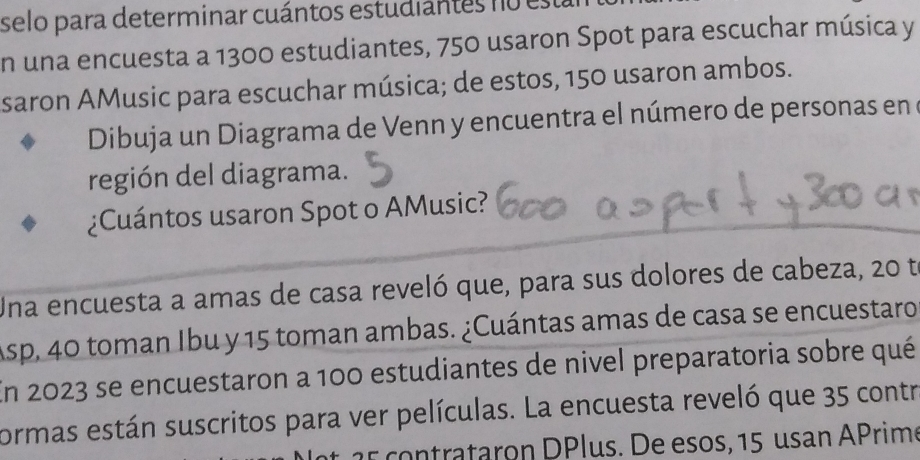 selo para determinar cuántos estudiantes no está 
En una encuesta a 1300 estudiantes, 750 usaron Spot para escuchar música y 
saron AMusic para escuchar música; de estos, 150 usaron ambos. 
Dibuja un Diagrama de Venn y encuentra el número de personas en e 
región del diagrama. 
¿Cuántos usaron Spot o AMusic? 
Una encuesta a amas de casa reveló que, para sus dolores de cabeza, 20 t 
Asp, 40 toman Ibu y 15 toman ambas. ¿Cuántas amas de casa se encuestaro 
En 2023 se encuestaron a 100 estudiantes de nivel preparatoria sobre qué 
cormas están suscritos para ver películas. La encuesta reveló que 35 contr 
1 otrataron DPlus. De esos, 15 usan APrim