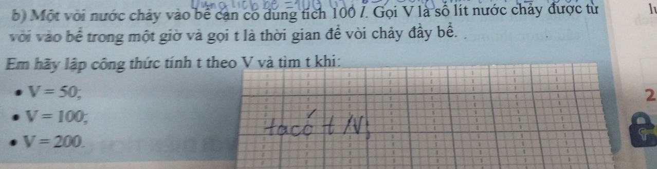 Một với nước chảy vào bể cạn có dung tích 100 /. Gọi V là số lít nước chảy được từ 1
với vào bể trong một giờ và gọi t là thời gian đề vòi chảy đầy bề. 
Em hãy lập công thức tính t theo V và tìm t khi:
V=50, 
2
V=100,
V=200.