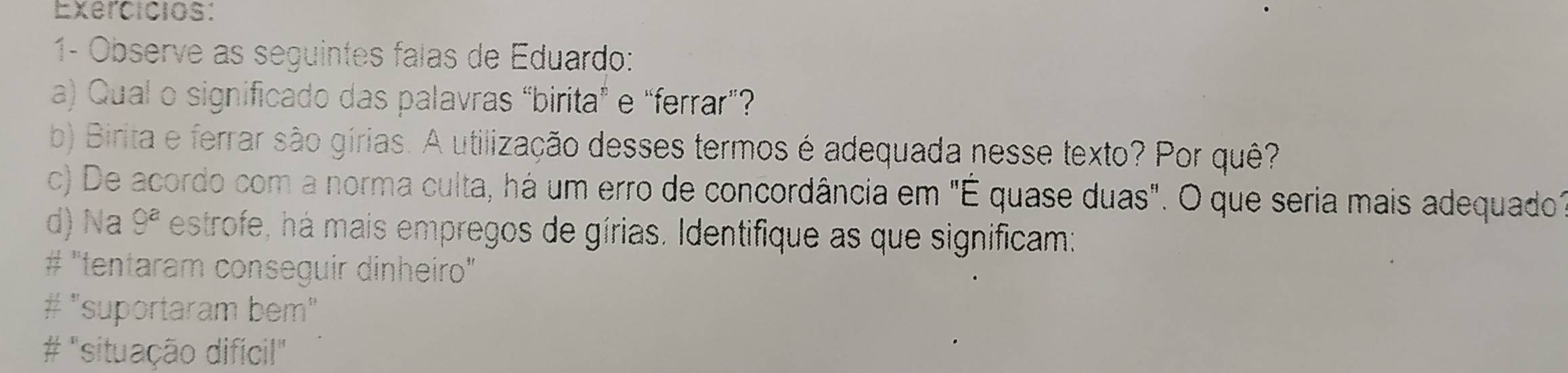 Exercicios:
1- Observe as seguintes falas de Eduardo:
a) Qual o significado das palavras “birita” e “ferrar”?
b) Birita e ferrar são gírias. A utilização desses termos é adequada nesse texto? Por quê?
c) De acordo com a norma culta, há um erro de concordância em "É quase duas". O que seria mais adequado"
d) Na 9^a estrofe, há mais empregos de gírias. Identifique as que significam:
# "tentaram conseguir dinheiro"
# "suportaram bem"
# "situação difícil"