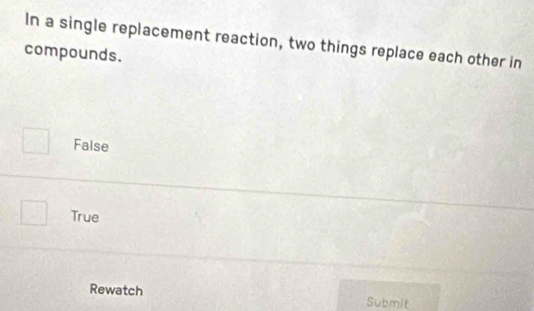 In a single replacement reaction, two things replace each other in
compounds.
False
True
Rewatch Submit