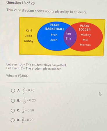 This Venn diagram shows sports played by 10 students.
Let event A= The student plays basketball.
Let event B= The student plays soccer.
What is P(A|B)
A.  2/5 =0.40
B.  2/10 =0.20
C.  2/4 =0.50
D.  2/7 approx 0.29