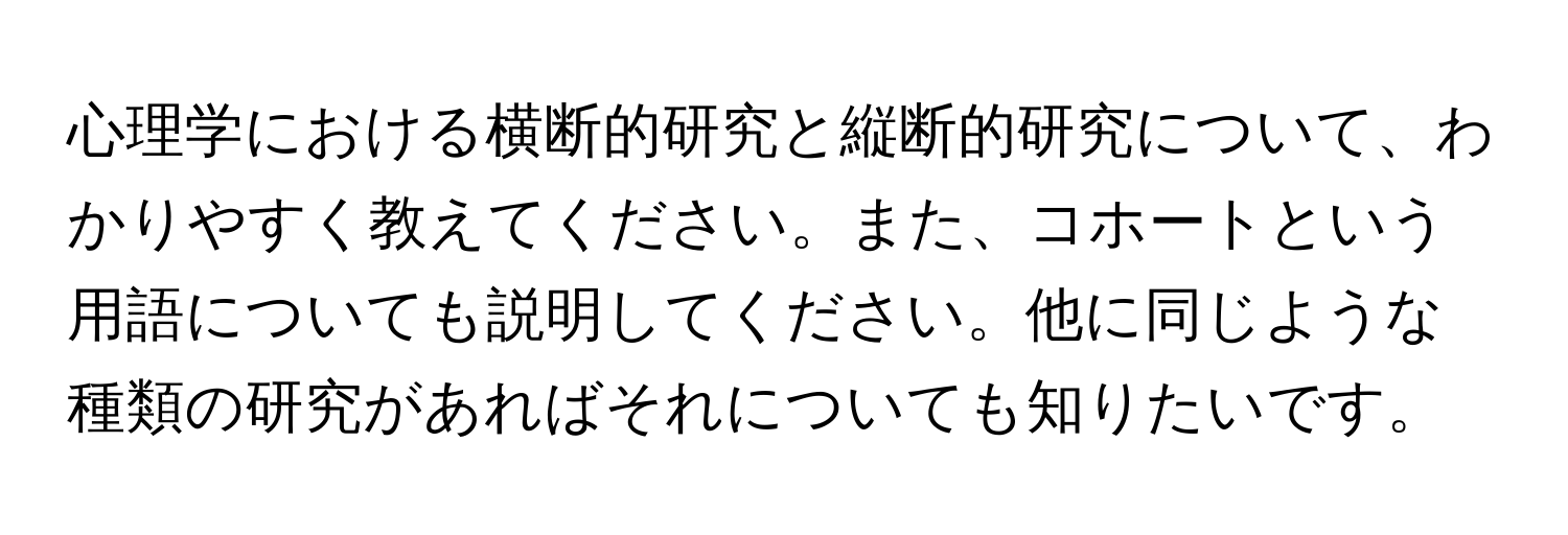 心理学における横断的研究と縦断的研究について、わかりやすく教えてください。また、コホートという用語についても説明してください。他に同じような種類の研究があればそれについても知りたいです。