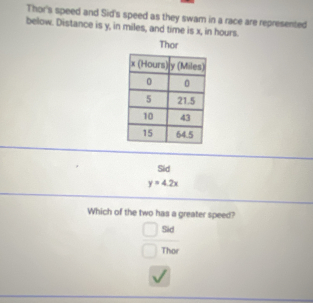 Thor's speed and Sid's speed as they swam in a race are represented
below. Distance is y, in miles, and time is x, in hours.
Thor
Sid
y=4.2x
Which of the two has a greater speed?
Sid
Thor