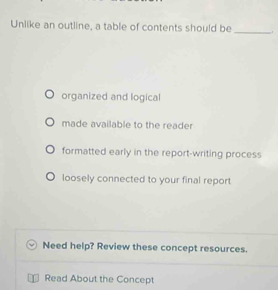 Unlike an outline, a table of contents should be_
organized and logical
made available to the reader
formatted early in the report-writing process
loosely connected to your final report
Need help? Review these concept resources.
Read About the Concept