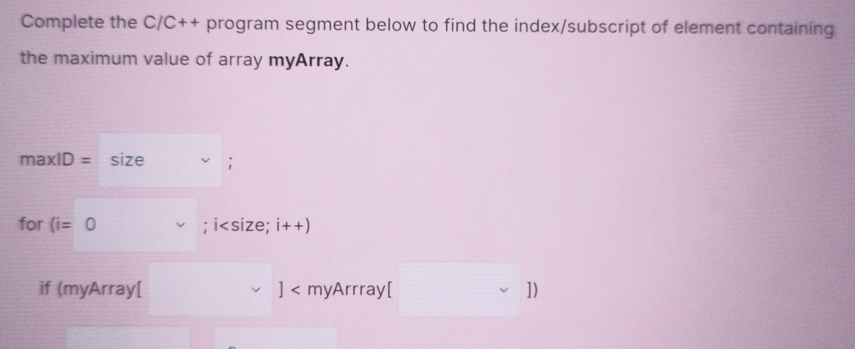 Complete the C/C++ program segment below to find the index/subscript of element containing 
the maximum value of array myArray.
maxlD= size ; 
for (i=0; i ; i++)
^circ  
if (myArray[ ]< myArrray[ (□)^(□) downarrow |