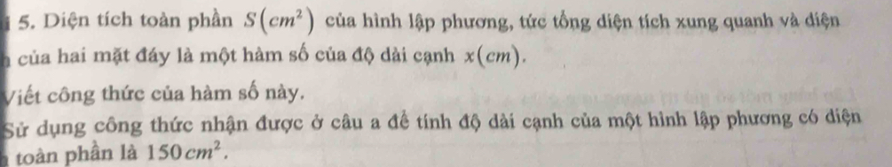 Diện tích toàn phần S(cm^2) của hình lập phương, tức tổng diện tích xung quanh và diện 
a của hai mặt đáy là một hàm số của độ dài cạnh x(cm). 
Viết công thức của hàm số này. 
Sử dụng công thức nhận được ở câu a đề tính độ dài cạnh của một hình lập phương có diện 
h toàn phần là 150cm^2.