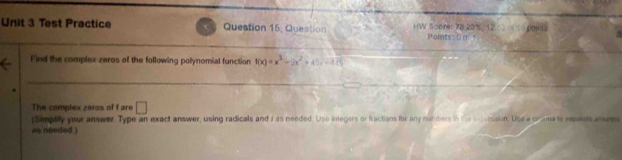 Test Practice Question 15, Question HW Score: 78.23%, 12 2of 10 points 
Points: 0 a t 
Find the complex zeros of the following polynomial function f(x)=x^3-9x^2+49x-445
The complex zeros of f are □ 
(Simplify your answer. Type an exact answer, using radicals and 7 as needed. Use integers or fractions for any numbers in the expression. Use a conama to separate anwers 
as needed. )