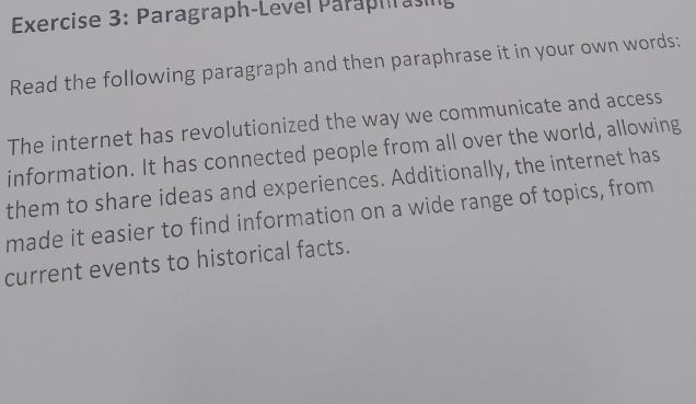 Paragraph-Level Paraphrasing 
Read the following paragraph and then paraphrase it in your own words: 
The internet has revolutionized the way we communicate and access 
information. It has connected people from all over the world, allowing 
them to share ideas and experiences. Additionally, the internet has 
made it easier to find information on a wide range of topics, from 
current events to historical facts.