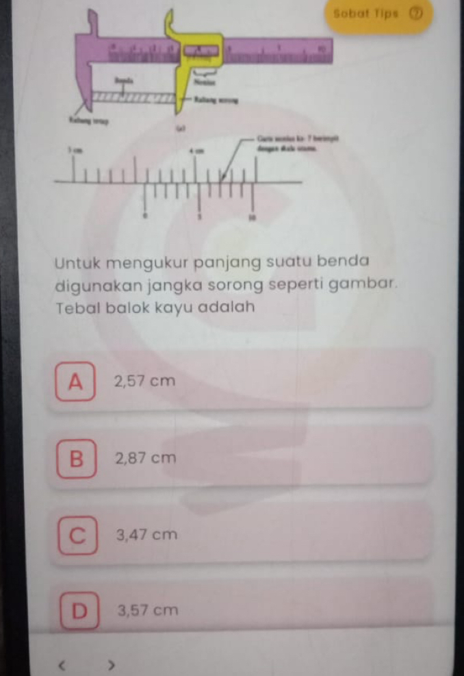 Sobatips
Untuk mengukur panjang suatu benda
digunakan jangka sorong seperti gambar.
Tebal balok kayu adalah
A 2,57 cm
B 2,87 cm
C l 3,47 cm
D 3,57 cm < >