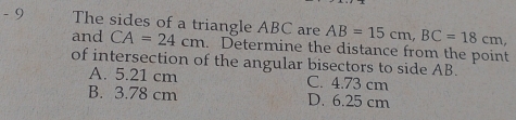 The sides of a triangle ABC are CA=24cm. Determine the distance from the point
and
AB=15cm, BC=18cm, 
of intersection of the angular bisectors to side AB.
A. 5.21 cm C. 4.73 cm
B. 3.78 cm D. 6.25 cm