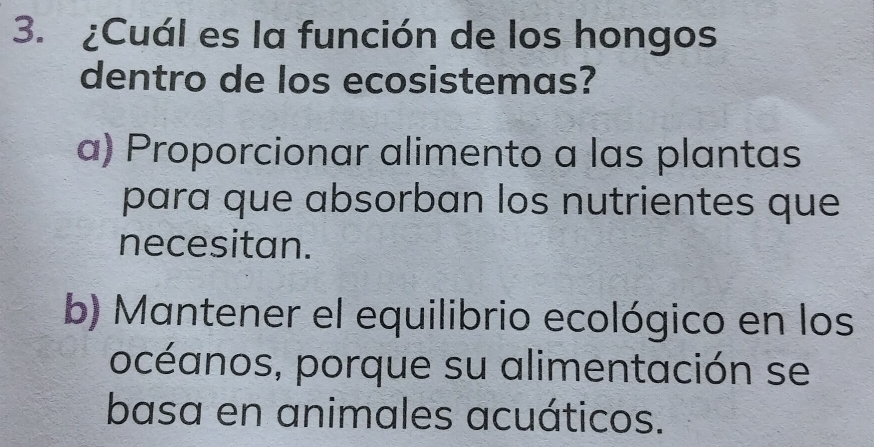 ¿Cuál es la función de los hongos
dentro de los ecosistemas?
α) Proporcionar alimento a las plantas
para que absorban los nutrientes que
necesitan.
b) Mantener el equilibrio ecológico en los
océanos, porque su alimentación se
basa en animales acuáticos.