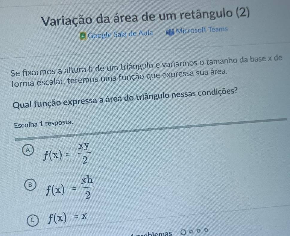 Variação da área de um retângulo (2)
Google Sala de Aula Microsoft Teams
Se fixarmos a altura h de um triângulo e variarmos o tamanho da base x de
forma escalar, teremos uma função que expressa sua área.
Qual função expressa a área do triângulo nessas condições?
Escolha 1 resposta:
A f(x)= xy/2 
f(x)= xh/2 
f(x)=x