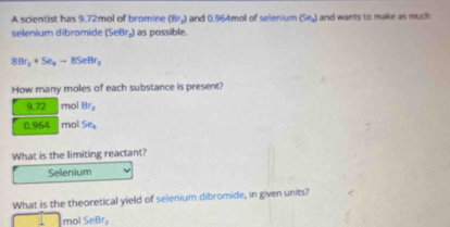 A scientist has 9.72mol of bromine (Br_2) and 0.964mol of selenium (Se_x) and wants to make as much 
selenium dibromide (SeBr₂) as possible.
8Br_2+Se_nto 8SeBr_2
How many moles of each substance is present?
9.72 mol Br_2
0.964 mol Se_1
What is the limiting reactant? 
Selenium 
What is the theoretical yield of selenium dibromide, in given units?
mol SeBr