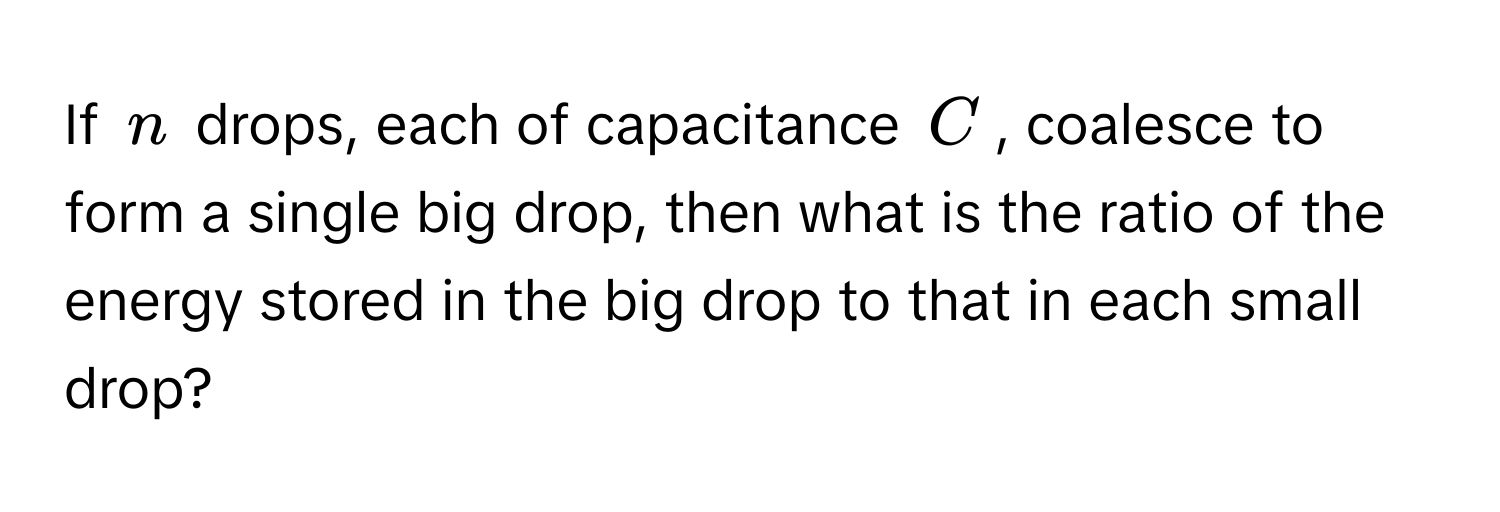 If $n$ drops, each of capacitance $C$, coalesce to form a single big drop, then what is the ratio of the energy stored in the big drop to that in each small drop?