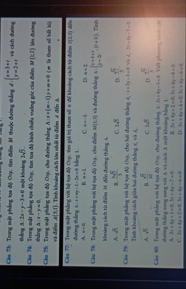 Trong mặt phẳng tọa độ Oxy, tìm điểm M thuộc đường thẳng d:beginarrayl x=3+t y=2+tendarray. và cách đường
thẳng △ :2x-y-3=0 một khoảng 2sqrt(5).
Câu 74: Trong mặt phẳng tọa độ Oxy, tìm tọa độ hình chiếu vuông góc của điểm M(1;2) lên đường
thẳng Δ : x-y=0.
Câu 75: Trong mặt phẳng tọa độ Oxy, cho đường thẳng △ :x+(m-1)y+m=0 (m là tham số bất kì)
và điểm A(5;1). Tính khoảng cách lớn nhất từ điểm A đến A.
Câu 77: Trong mặt phẳng với hệ tọa độ Oxy, tìm giá trị tham số π để khoảng cách từ điểm I(2;3) đến
đường thắng △ :x+my-1-2n=0 bằng 1.
A. n=0. B. n=1. C. n=-1. D. n=2.
Câu 78: Trong mặt phẳng với hệ tọa độ Oxy, cho điểm M(1;3) và đường thẳng △ :beginarrayl x=1+t y=2tendarray. ,(t∈ R).. Tính
khoảng cách từ điểm M đến đường thẳng A.
A: sqrt(5). B.  3sqrt(5)/5 . C. 2sqrt(5) D.  sqrt(5)/5 .
Câu 79: Trong mặt phẳng với hệ tọa độ Oxy, cho hái đường thẳng d_1:x+2y-3=0 và d_2:2x+4y-5=0
Tính khoảng cách giữa hai đường thắng d_1 và d_2.
A. sqrt(5). B.  sqrt(5)/10 . C. 2sqrt(5) D.  sqrt(5)/5 .
Câu 80: Trong mặt phẳng với hệ tọa độ Oxy, cho đường thắng △ :3x+4y-3=0 Viết phương trình các
đường thắng song song với △ và cách △ mhat Qt khoáng bằng 1.
A. 3x+4y+1=0;3x+4y-7=0. B. 3x+4y+2=0;3x+4y-8=0.
C. 3x+4y+2=0;3x+4y-6=0. D. 3x+4y+4=0;3x+4y-6=0.