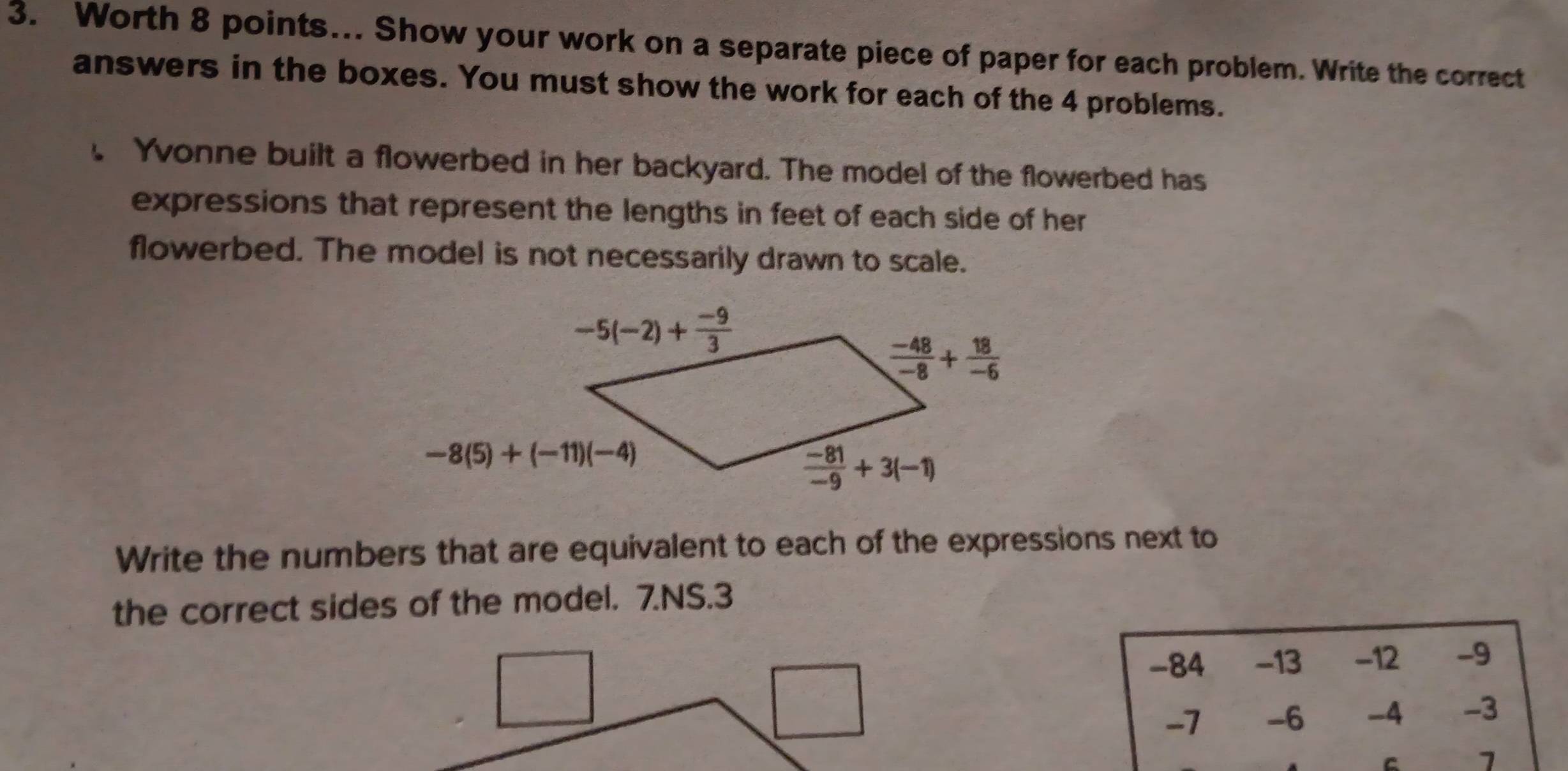 Worth 8 points... Show your work on a separate piece of paper for each problem. Write the correct
answers in the boxes. You must show the work for each of the 4 problems.
. Yvonne built a flowerbed in her backyard. The model of the flowerbed has
expressions that represent the lengths in feet of each side of her
flowerbed. The model is not necessarily drawn to scale.
Write the numbers that are equivalent to each of the expressions next to
the correct sides of the model. 7.NS.3
-84 -13 -12 -9
-7 -6 -4 -3
C 7