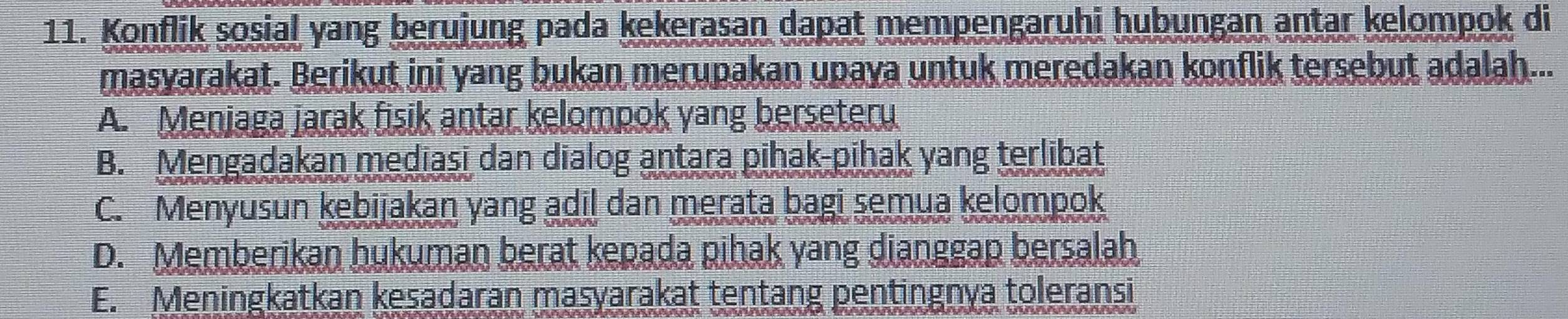 Konflik sosial yang berujung pada kekerasan dapat mempengaruhi hubungan antar kelompok di
masyarakat. Berikut ini yang bukan merupakan upaya untuk meredakan konflik tersebut adalah...
A. Menjaga jarak fisik antar kelompok yang berseteru
B. Mengadakan mediasi dan dialog antara pihak-pihak yang terlibat
C. Menyusun kebijakan yang adil dan merata bagi semua kelompok
D. Memberikan hukuman berat kepada pihak yang dianggap bersalah
E. Meningkatkan kesadaran masyarakat tentang pentingnya toleransi