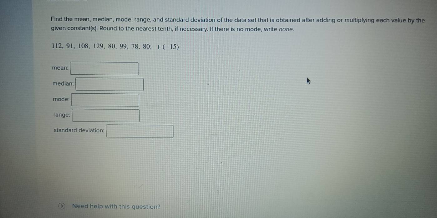 Find the mean, median, mode, range, and standard deviation of the data set that is obtained after adding or multiplying each value by the 
given constant(s). Round to the nearest tenth, if necessary. If there is no mode, write none.
112 、 91 、 108 、 129 ,80, 99, 78, 80; +(-15)
mean: □ 
median: □ 
mode □ 
range: □ 
standard deviation: □ 
Need help with this question?