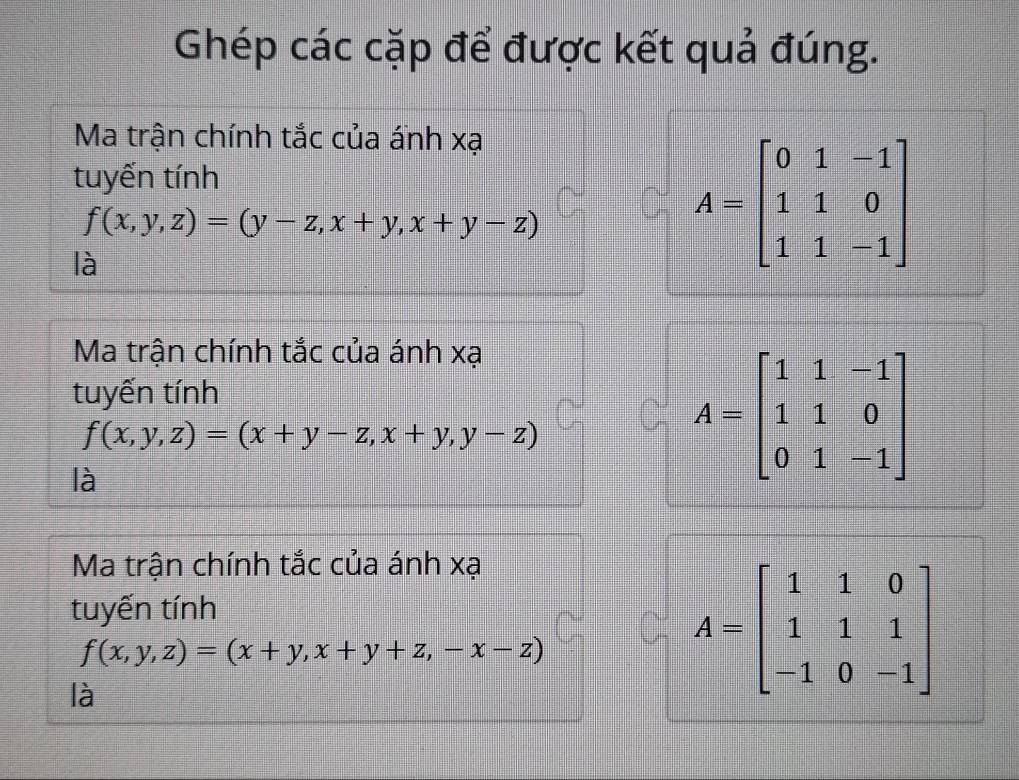 Ghép các cặp để được kết quả đúng. 
Ma trận chính tắc của ánh xạ 
tuyến tính
f(x,y,z)=(y-z,x+y,x+y-z)
là
A=beginbmatrix 0&1&-1 1&1&0 1&1&-1endbmatrix
Ma trận chính tắc của ánh xạ 
tuyến tính
f(x,y,z)=(x+y-z,x+y,y-z)
là
A=beginbmatrix 1&1&-1 1&1&0 0&1&-1endbmatrix
Ma trận chính tắc của ánh xạ 
tuyến tính
f(x,y,z)=(x+y,x+y+z,-x-z)
là
A=beginbmatrix 1&1&0 1&1&1 -1&0&-1endbmatrix