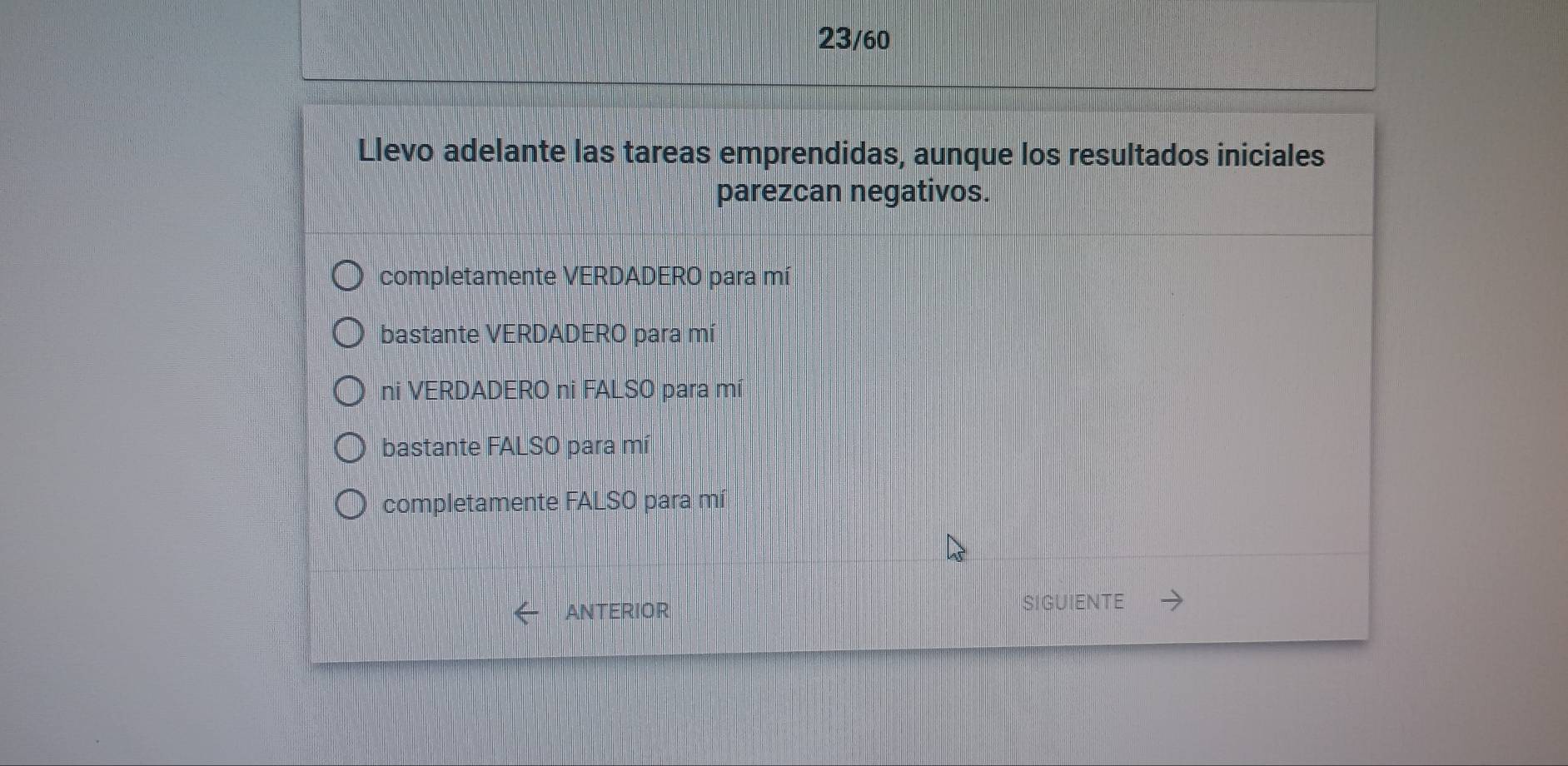 23/60
Llevo adelante las tareas emprendidas, aunque los resultados iniciales
parezcan negativos.
completamente VERDADERO para mí
bastante VERDADERO para mí
ni VERDADERO ni FALSO para mí
bastante FALSO para mí
completamente FALSO para mí
ANTERIOR SIGUIENTE