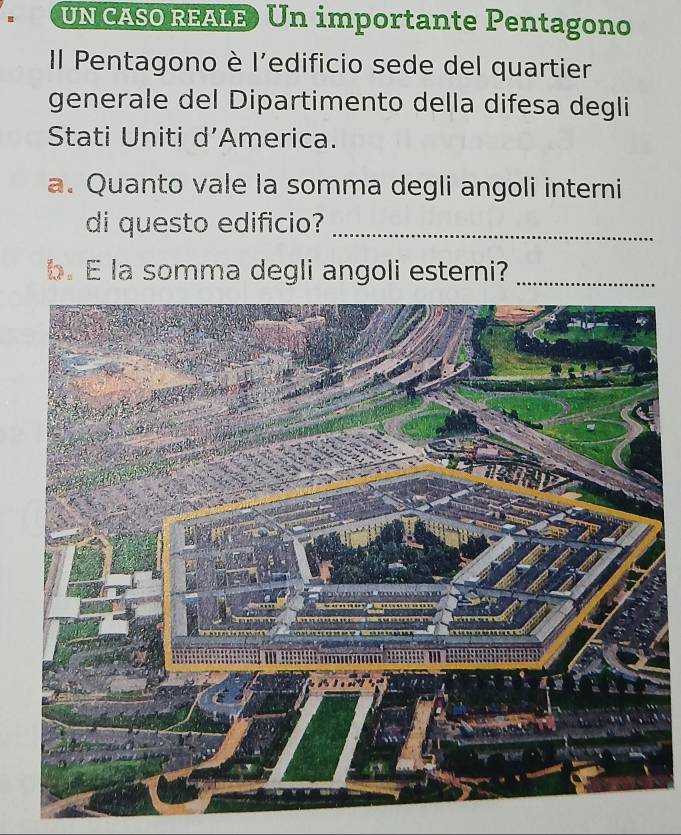 UN CASO REALE) Un importante Pentagono 
Il Pentagono è l'edificio sede del quartier 
generale del Dipartimento della difesa degli 
Stati Uniti d’America. 
a. Quanto vale la somma degli angoli interni 
di questo edificio?_ 
b. E la somma degli angoli esterni?_