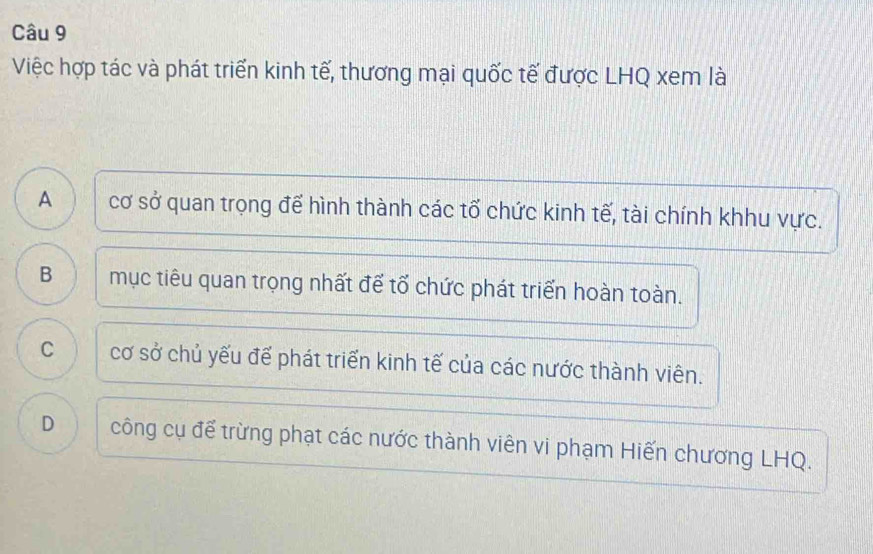 Việc hợp tác và phát triển kinh tế, thương mại quốc tế được LHQ xem là
A o cơ sở quan trọng để hình thành các tổ chức kinh tế, tài chính khhu vực.
B mục tiêu quan trọng nhất để tổ chức phát triển hoàn toàn.
C cơ sở chủ yếu để phát triển kinh tế của các nước thành viên.
D công cụ để trừng phạt các nước thành viên vi phạm Hiến chương LHQ.