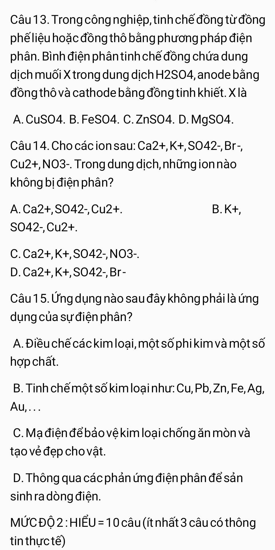 Trong công nghiệp, tinh chế đồng từ đồng
phế liệu hoặc đồng thô bằng phương pháp điện
phân. Bình điện phân tinh chế đồng chứa dung
dịch muối X trong dung dịch H2SO4, anode bằng
đồng thô và cathode bằng đồng tinh khiết. X là
A. CuSO4. B. FeSO4. C. ZnSO4. D. MgSO4.
Câu 14. Cho các ion sau: Ca2+, K+, SO42-, Br -,
Cu2+, NO3-. Trong dung dịch, những ion nào
không bị điện phân?
A. Ca2+, SO42-, Cu2+. B. K+. 
SO42-, Cu2+.
C. Ca2+, K+, SO42-, NO3-.
D. Ca2+, K+, SO42-, Br -
Câu 1 5. Ứng dụng nào sau đây không phải là ứng
dụng của sự điện phân?
A. Điều chế các kim loại, một số phi kim và một số
hợp chất.
B. Tinh chế một số kim loại như: Cu, Pb, Zn, Fe, Ag,
Au, . . .
C. Mạ điện để bảo vệ kim loại chống ăn mòn và
tạo vẻ đẹp cho vật.
D. Thông qua các phản ứng điện phân để sản
sinh ra dòng điện.
MỨC Độ 2 : HIẾU =10 câu (ít nhất 3 câu có thông
tin thực tế)