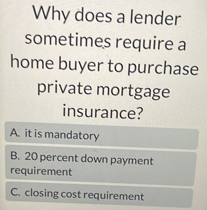 Why does a lender
sometimes require a
home buyer to purchase
private mortgage
insurance?
A. it is mandatory
B. 20 percent down payment
requirement
C. closing cost requirement