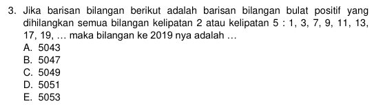 Jika barisan bilangan berikut adalah barisan bilangan bulat positif yang
dihilangkan semua bilangan kelipatan 2 atau kelipatan 5 : 1, 3, 7, 9, 1 1, 13,
17, 19, ... maka bilangan ke 2019 nya adalah ...
A. 5043
B. 5047
C. 5049
D. 5051
E. 5053