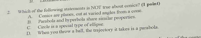 Leom
2. Which of the following statements is NOT true about conics? (1 point)
A. Conics are planes, cut at varied angles from a cone.
B. Parabola and hyperbola share similar properties.
C. Circle is a special type of ellipse.
D. When you throw a ball, the trajectory it takes is a parabola.