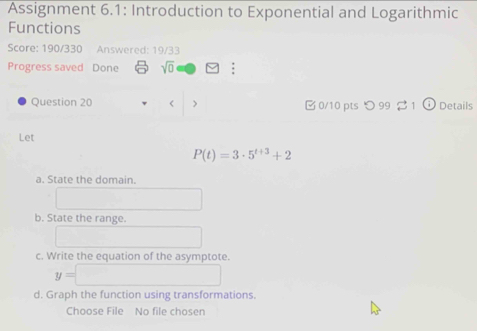 Assignment 6.1: Introduction to Exponential and Logarithmic 
Functions 
Score: 190/330 Answered: 19/33 
Progress saved Done sqrt(0) : 
Question 20 < > 0/10 pts つ 99 1 ⑥ Details 
Let
P(t)=3· 5^(t+3)+2
a. State the domain. 
b. State the range. 
c. Write the equation of the asymptote.
y=□
d. Graph the function using transformations. 
Choose File No file chosen