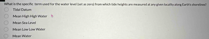 What is the specifc term used for the water level (set as zero) from which tide heights are measured at any given locality along Earth's shorelines?
Tidal Datum
Mean High High Water
Mean Sea Level
Mean Low Low Water
Mean Water