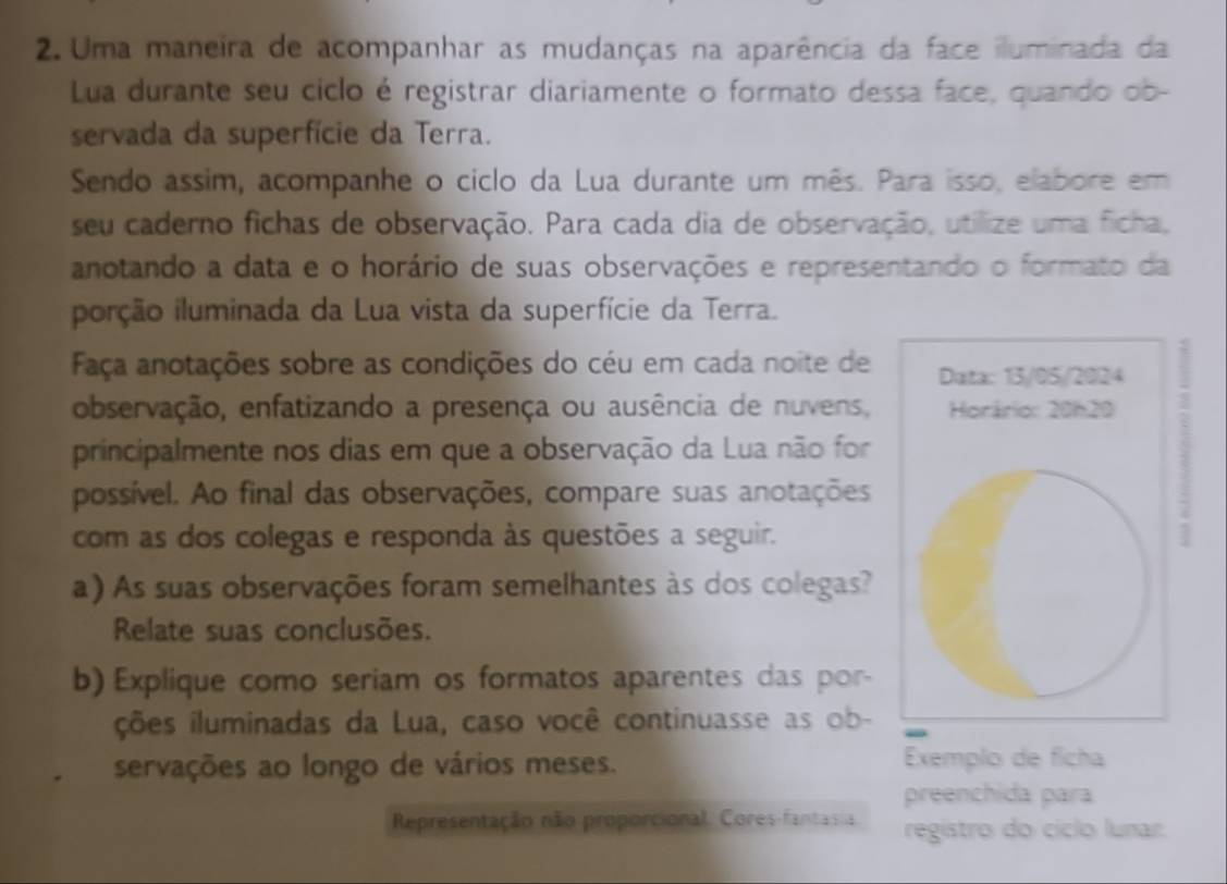 Uma maneira de acompanhar as mudanças na aparência da face iluminada da 
Lua durante seu ciclo é registrar diariamente o formato dessa face, quando ob- 
servada da superfície da Terra. 
Sendo assim, acompanhe o ciclo da Lua durante um mês. Para isso, elabore em 
seu caderno fichas de observação. Para cada dia de observação, utilize uma ficha, 
anotando a data e o horário de suas observações e representando o formato da 
iorção iluminada da Lua vista da superfície da Terra. 
Faça anotações sobre as condições do céu em cada noite de 
observação, enfatizando a presença ou ausência de nuvens, 
principalmente nos dias em que a observação da Lua não for 
possível. Ao final das observações, compare suas anotações 
com as dos colegas e responda às questões a seguir. 
a) As suas observações foram semelhantes às dos colegas? 
Relate suas conclusões. 
b) Explique como seriam os formatos aparentes das por- 
ções iluminadas da Lua, caso você continuasse as ob- 
servações ao longo de vários meses. Exemplo de ficha 
preenchida para 
Representação não proporcional. Cores-fantasia registro do cíclo lunar.